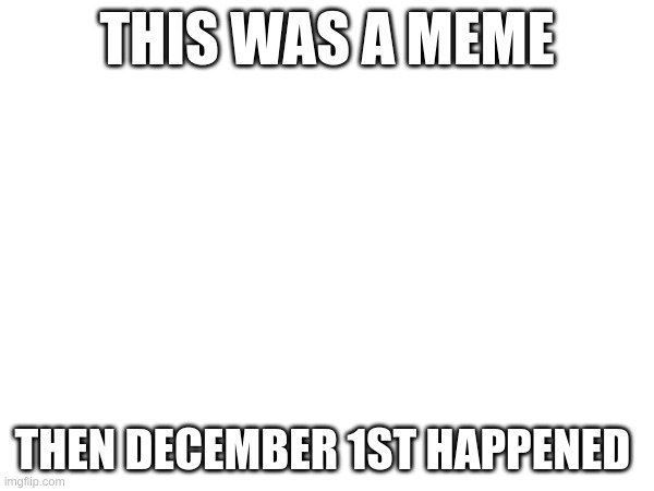 I guess it was a white day.... | THIS WAS A MEME; THEN DECEMBER 1ST HAPPENED | image tagged in nnn | made w/ Imgflip meme maker