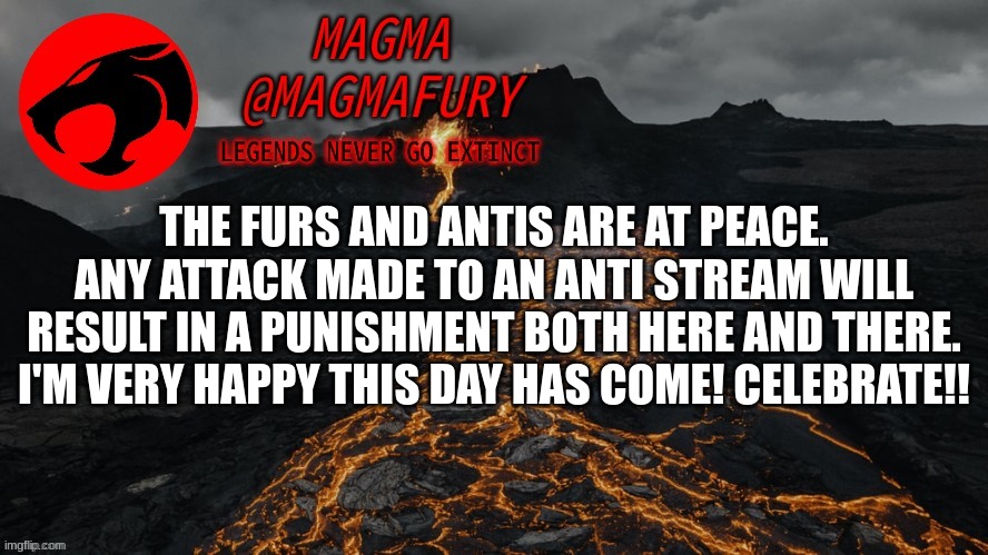 DO NOT, under any circumstances, attack the Antis. Doing so will result in a 48 hour ban! | THE FURS AND ANTIS ARE AT PEACE. ANY ATTACK MADE TO AN ANTI STREAM WILL RESULT IN A PUNISHMENT BOTH HERE AND THERE. I'M VERY HAPPY THIS DAY HAS COME! CELEBRATE!! | image tagged in magma's announcement template 3 0 | made w/ Imgflip meme maker