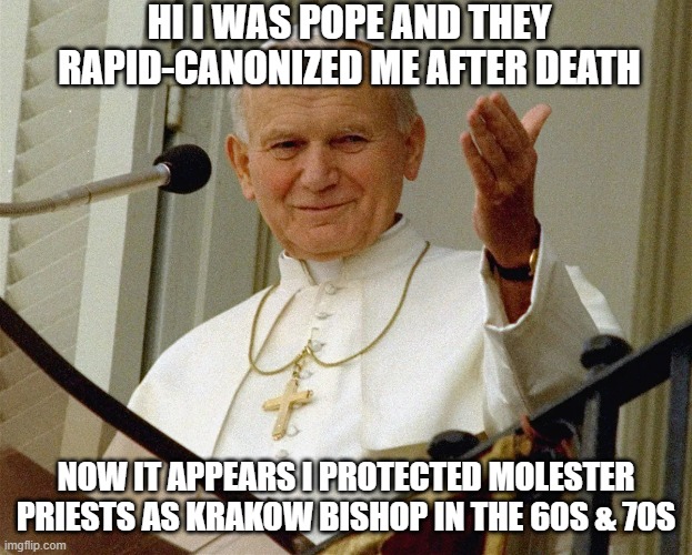 desaint him | HI I WAS POPE AND THEY RAPID-CANONIZED ME AFTER DEATH; NOW IT APPEARS I PROTECTED MOLESTER PRIESTS AS KRAKOW BISHOP IN THE 60S & 70S | image tagged in memes | made w/ Imgflip meme maker