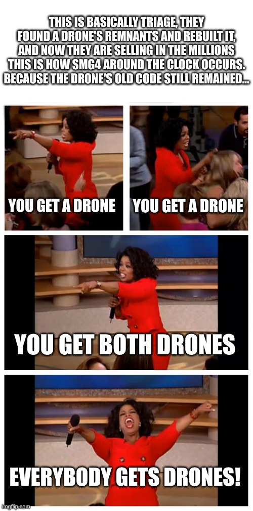 Drones are sold like androids but better, it doesnt end well | THIS IS BASICALLY TRIAGE, THEY FOUND A DRONE'S REMNANTS AND REBUILT IT, AND NOW THEY ARE SELLING IN THE MILLIONS THIS IS HOW SMG4 AROUND THE CLOCK OCCURS. BECAUSE THE DRONE'S OLD CODE STILL REMAINED... YOU GET A DRONE; YOU GET A DRONE; YOU GET BOTH DRONES; EVERYBODY GETS DRONES! | image tagged in memes,oprah you get a car everybody gets a car,murder drones,smg4,smg4 around the clock,glitch productions | made w/ Imgflip meme maker