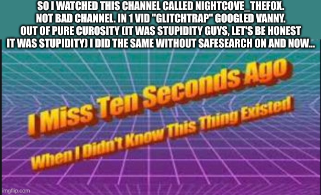 oh poor poor vanny | SO I WATCHED THIS CHANNEL CALLED NIGHTCOVE_THEFOX. NOT BAD CHANNEL. IN 1 VID "GLITCHTRAP" GOOGLED VANNY. OUT OF PURE CUROSITY (IT WAS STUPIDITY GUYS, LET'S BE HONEST IT WAS STUPIDITY) I DID THE SAME WITHOUT SAFESEARCH ON AND NOW... | image tagged in i miss ten seconds ago when i didn't know this thing existed | made w/ Imgflip meme maker