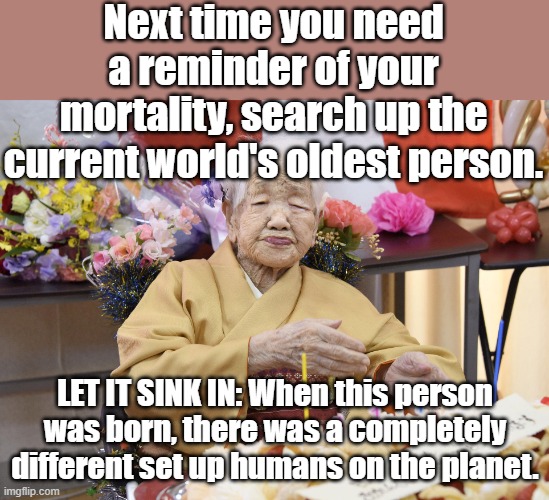 Mortality | Next time you need a reminder of your mortality, search up the current world's oldest person. LET IT SINK IN: When this person was born, there was a completely different set up humans on the planet. | image tagged in old | made w/ Imgflip meme maker