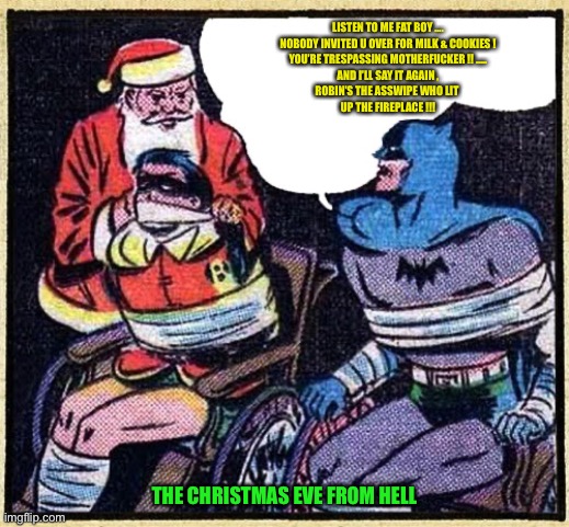 X-MAS EVE FROM HELL | LISTEN TO ME FAT BOY ….
NOBODY INVITED U OVER FOR MILK & COOKIES !
YOU’RE TRESPASSING MOTHERFUCKER !! …..
AND I’LL SAY IT AGAIN ,
ROBIN’S THE ASSWIPE WHO LIT 
UP THE FIREPLACE !!! THE CHRISTMAS EVE FROM HELL | image tagged in santa meets batman | made w/ Imgflip meme maker