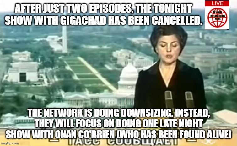 Dictator MSMG News | AFTER JUST TWO EPISODES, THE TONIGHT SHOW WITH GIGACHAD HAS BEEN CANCELLED. THE NETWORK IS DOING DOWNSIZING. INSTEAD, THEY WILL FOCUS ON DOING ONE LATE NIGHT SHOW WITH ONAN CO'BRIEN (WHO HAS BEEN FOUND ALIVE) | image tagged in dictator msmg news | made w/ Imgflip meme maker