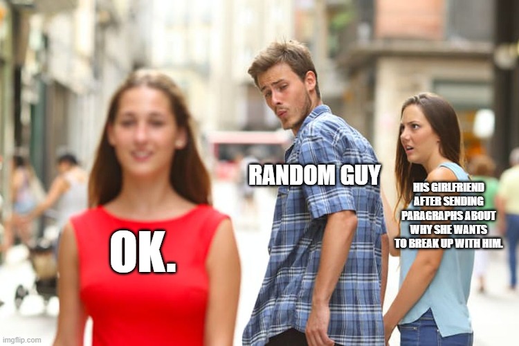 Distracted Boyfriend | RANDOM GUY; HIS GIRLFRIEND AFTER SENDING PARAGRAPHS ABOUT WHY SHE WANTS TO BREAK UP WITH HIM. OK. | image tagged in memes,distracted boyfriend | made w/ Imgflip meme maker