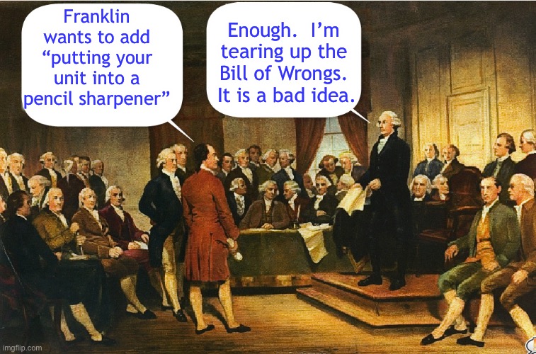Washington trashes “Bill of Wrongs” | Franklin wants to add “putting your unit into a pencil sharpener”; Enough.  I’m tearing up the Bill of Wrongs.  It is a bad idea. | image tagged in george washington,constitutional convention,constitution,memes | made w/ Imgflip meme maker