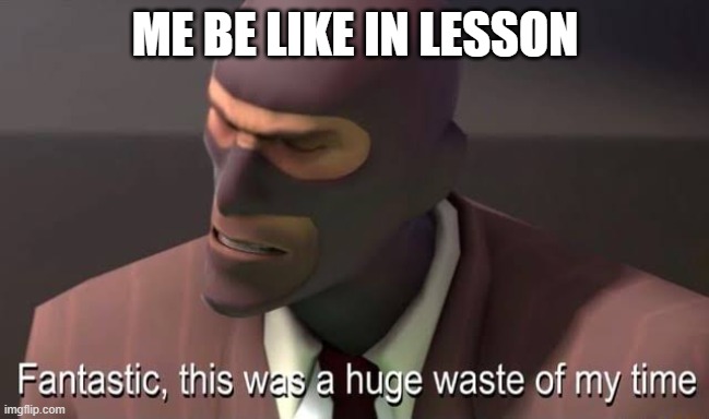 yes a huge waste | ME BE LIKE IN LESSON | image tagged in fantastic this was a huge waste of my time | made w/ Imgflip meme maker