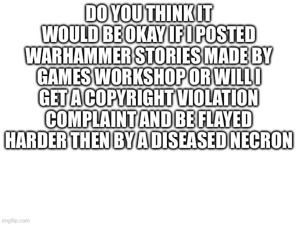 DO YOU THINK IT WOULD BE OKAY IF I POSTED WARHAMMER STORIES MADE BY GAMES WORKSHOP OR WILL I GET A COPYRIGHT VIOLATION COMPLAINT AND BE FLAYED HARDER THEN BY A DISEASED NECRON | made w/ Imgflip meme maker