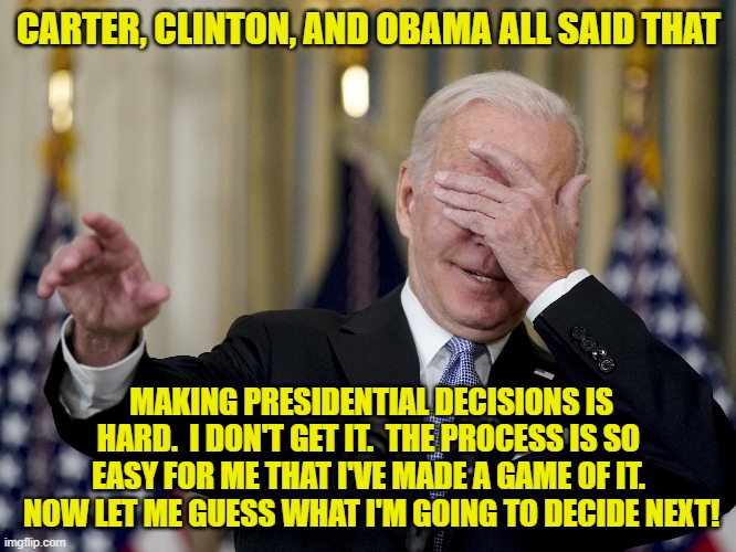Maybe it's all a game to them. | CARTER, CLINTON, AND OBAMA ALL SAID THAT; MAKING PRESIDENTIAL DECISIONS IS HARD.  I DON'T GET IT.  THE PROCESS IS SO EASY FOR ME THAT I'VE MADE A GAME OF IT.  NOW LET ME GUESS WHAT I'M GOING TO DECIDE NEXT! | image tagged in fools | made w/ Imgflip meme maker