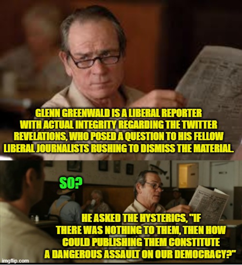 Yep leftists . . . how can nothing be something? | GLENN GREENWALD IS A LIBERAL REPORTER WITH ACTUAL INTEGRITY REGARDING THE TWITTER REVELATIONS, WHO POSED A QUESTION TO HIS FELLOW LIBERAL JOURNALISTS RUSHING TO DISMISS THE MATERIAL. SO? HE ASKED THE HYSTERICS, "IF THERE WAS NOTHING TO THEM, THEN HOW COULD PUBLISHING THEM CONSTITUTE A DANGEROUS ASSAULT ON OUR DEMOCRACY?" | image tagged in tommy explains | made w/ Imgflip meme maker