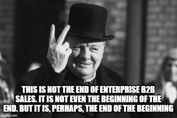 Winston on Sales | THIS IS NOT THE END OF ENTERPRISE B2B SALES. IT IS NOT EVEN THE BEGINNING OF THE END. BUT IT IS, PERHAPS, THE END OF THE BEGINNING | image tagged in winston churchill | made w/ Imgflip meme maker