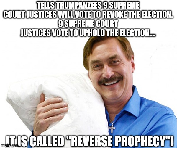 My pillow guy | TELLS TRUMPANZEES 9 SUPREME COURT JUSTICES WILL VOTE TO REVOKE THE ELECTION.
9 SUPREME COURT JUSTICES VOTE TO UPHOLD THE ELECTION.... IT IS CALLED "REVERSE PROPHECY"! | image tagged in conservative,republican,trump,democrat,liberal,trump supporter | made w/ Imgflip meme maker