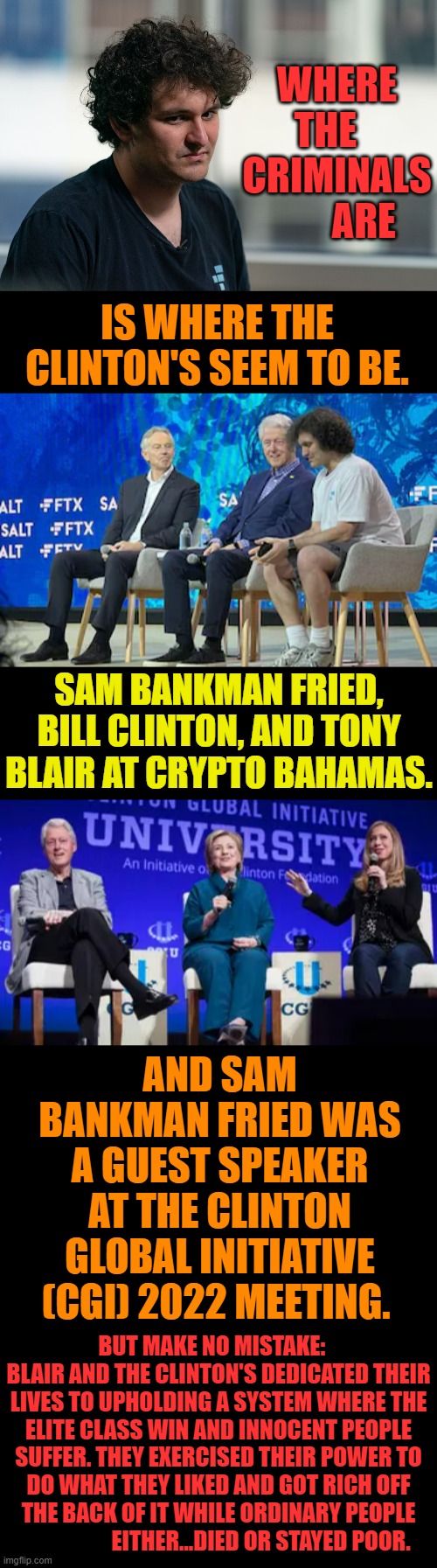 Can You Also See... | WHERE THE    CRIMINALS        ARE; IS WHERE THE CLINTON'S SEEM TO BE. SAM BANKMAN FRIED, BILL CLINTON, AND TONY BLAIR AT CRYPTO BAHAMAS. AND SAM BANKMAN FRIED WAS A GUEST SPEAKER AT THE CLINTON GLOBAL INITIATIVE (CGI) 2022 MEETING. BUT MAKE NO MISTAKE:    BLAIR AND THE CLINTON'S DEDICATED THEIR LIVES TO UPHOLDING A SYSTEM WHERE THE ELITE CLASS WIN AND INNOCENT PEOPLE SUFFER. THEY EXERCISED THEIR POWER TO DO WHAT THEY LIKED AND GOT RICH OFF THE BACK OF IT WHILE ORDINARY PEOPLE                    EITHER...DIED OR STAYED POOR. | image tagged in memes,politics,bill and hillary clinton,clinton foundation,crypto,corruption | made w/ Imgflip meme maker