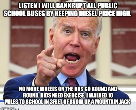 Joe Biden no malarkey | LISTEN I WILL BANKRUPT ALL PUBLIC SCHOOL BUSES BY KEEPING DIESEL PRICE HIGH. NO MORE WHEELS ON THE BUS GO ROUND AND ROUND, KIDS NEED EXERCISE, I WALKED 10 MILES TO SCHOOL IN 3FEET OF SNOW UP A MOUNTAIN JACK | image tagged in joe biden no malarkey | made w/ Imgflip meme maker