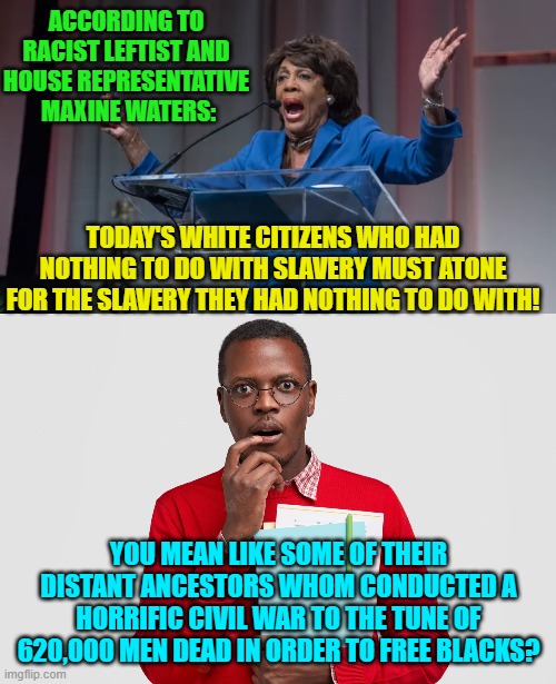 Also state Reconstruction . . . which was yet another horrific . . . atonement. | ACCORDING TO RACIST LEFTIST AND HOUSE REPRESENTATIVE  MAXINE WATERS:; TODAY'S WHITE CITIZENS WHO HAD NOTHING TO DO WITH SLAVERY MUST ATONE FOR THE SLAVERY THEY HAD NOTHING TO DO WITH! YOU MEAN LIKE SOME OF THEIR DISTANT ANCESTORS WHOM CONDUCTED A HORRIFIC CIVIL WAR TO THE TUNE OF 620,000 MEN DEAD IN ORDER TO FREE BLACKS? | image tagged in history | made w/ Imgflip meme maker