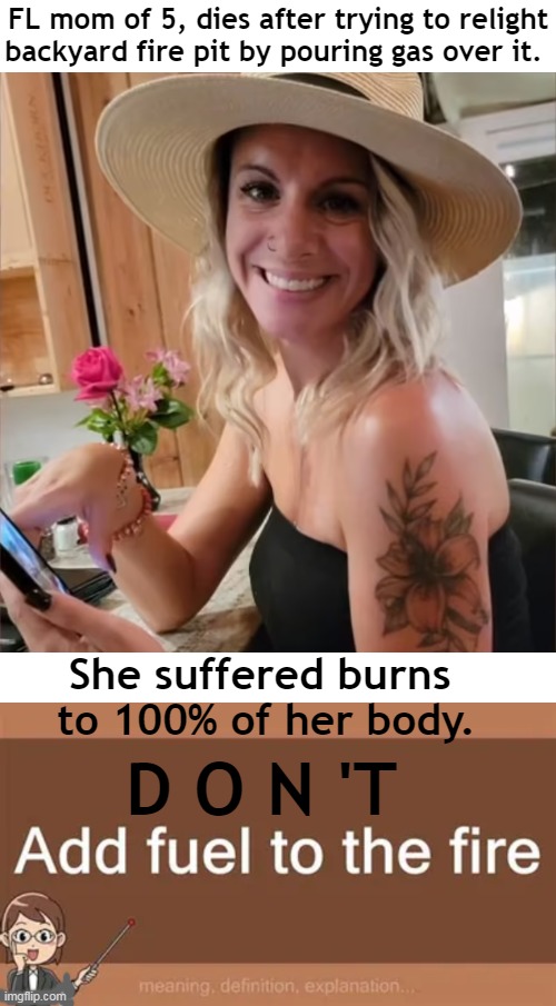 Her son, 11, was also seriously injured. | FL mom of 5, dies after trying to relight
backyard fire pit by pouring gas over it. She suffered burns 

to 100% of her body. D O N 'T | image tagged in dark humor,death,woman,sad,fire,psa | made w/ Imgflip meme maker