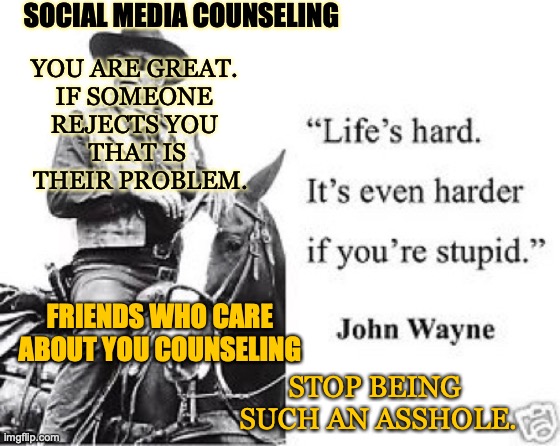 The Cowboy Way | SOCIAL MEDIA COUNSELING; YOU ARE GREAT. 
IF SOMEONE 
REJECTS YOU 
THAT IS
 THEIR PROBLEM. FRIENDS WHO CARE ABOUT YOU COUNSELING; STOP BEING 
SUCH AN ASSHOLE. | image tagged in advice,friends,strangers,drama queens | made w/ Imgflip meme maker