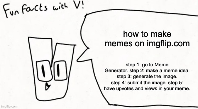 how to make memes on imgflip.com | how to make memes on imgflip.com; step 1: go to Meme Generator. step 2: make a meme idea. step 3: generate the image. step 4: submit the image. step 5: have upvotes and views in your meme. | image tagged in how to,make,memes,on,imgflip | made w/ Imgflip meme maker