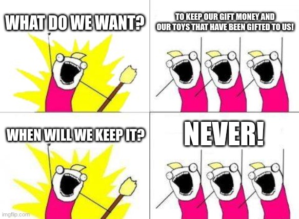 its fax | WHAT DO WE WANT? TO KEEP OUR GIFT MONEY AND OUR TOYS THAT HAVE BEEN GIFTED TO US! NEVER! WHEN WILL WE KEEP IT? | image tagged in memes,what do we want | made w/ Imgflip meme maker