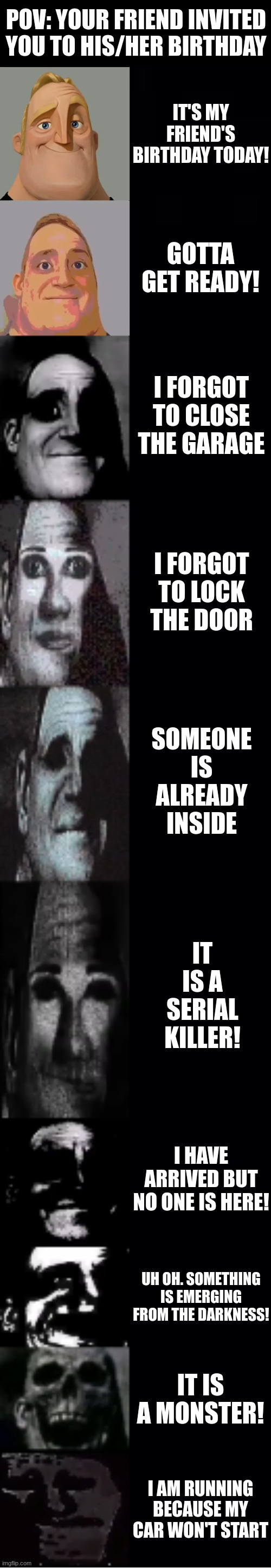 It is your BFF's birthday! | POV: YOUR FRIEND INVITED YOU TO HIS/HER BIRTHDAY; IT'S MY FRIEND'S BIRTHDAY TODAY! GOTTA GET READY! I FORGOT TO CLOSE THE GARAGE; I FORGOT TO LOCK THE DOOR; SOMEONE IS ALREADY INSIDE; IT IS A SERIAL KILLER! I HAVE ARRIVED BUT NO ONE IS HERE! UH OH. SOMETHING IS EMERGING FROM THE DARKNESS! IT IS A MONSTER! I AM RUNNING BECAUSE MY CAR WON'T START | image tagged in mr incredible becoming uncanny | made w/ Imgflip meme maker