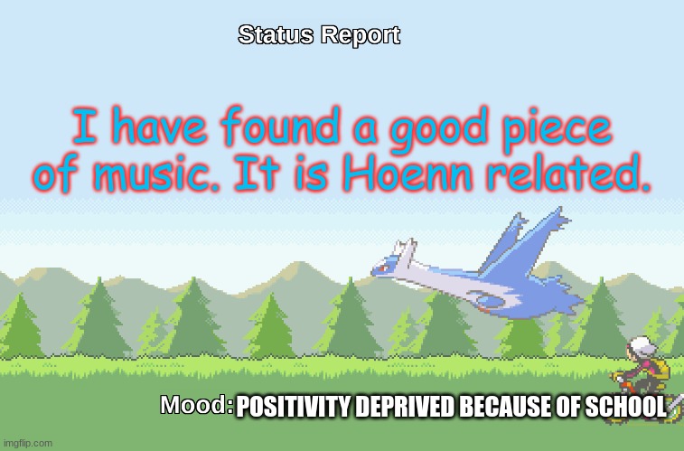 https://www.youtube.com/watch?v=AiJ4DWpsbjs&list=PLGPuPeh0Qf19mJhjwwjbwKix6ctZ_EmqD&index=46 | I have found a good piece of music. It is Hoenn related. POSITIVITY DEPRIVED BECAUSE OF SCHOOL | image tagged in latios' s status report | made w/ Imgflip meme maker