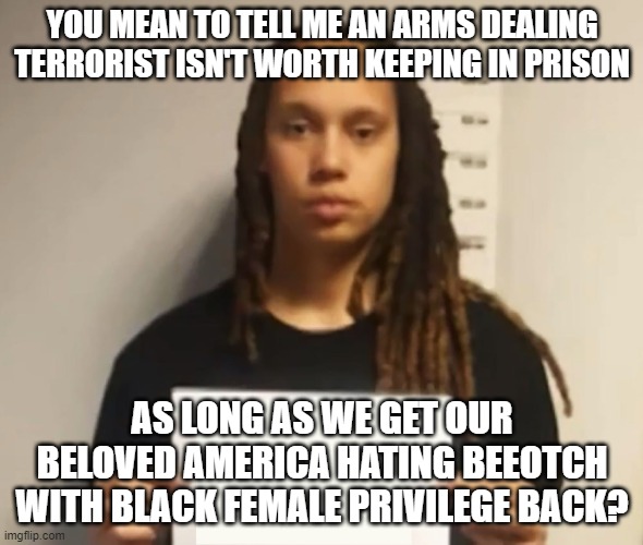Tell me, is it her female privilege or her black privilege that got her out? Maybe it was both? | YOU MEAN TO TELL ME AN ARMS DEALING TERRORIST ISN'T WORTH KEEPING IN PRISON; AS LONG AS WE GET OUR BELOVED AMERICA HATING BEEOTCH WITH BLACK FEMALE PRIVILEGE BACK? | image tagged in brittney griner | made w/ Imgflip meme maker