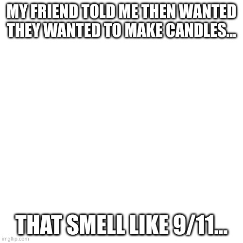 i'm not even joking BTW |  MY FRIEND TOLD ME THEN WANTED THEY WANTED TO MAKE CANDLES... THAT SMELL LIKE 9/11... | image tagged in memes,blank transparent square | made w/ Imgflip meme maker