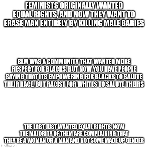 Blank Transparent Square Meme | FEMINISTS ORIGINALLY WANTED EQUAL RIGHTS, AND NOW THEY WANT TO ERASE MAN ENTIRELY BY KILLING MALE BABIES; BLM WAS A COMMUNITY THAT WANTED MORE RESPECT FOR BLACKS, BUT NOW YOU HAVE PEOPLE SAYING THAT ITS EMPOWERING FOR BLACKS TO SALUTE THEIR RACE, BUT RACIST FOR WHITES TO SALUTE THEIRS; THE LGBT JUST WANTED EQUAL RIGHTS, NOW THE MAJORITY OF THEM ARE COMPLAINING THAT THEY'RE A WOMAN OR A MAN AND NOT SOME MADE UP GENDER | image tagged in memes,blank transparent square | made w/ Imgflip meme maker