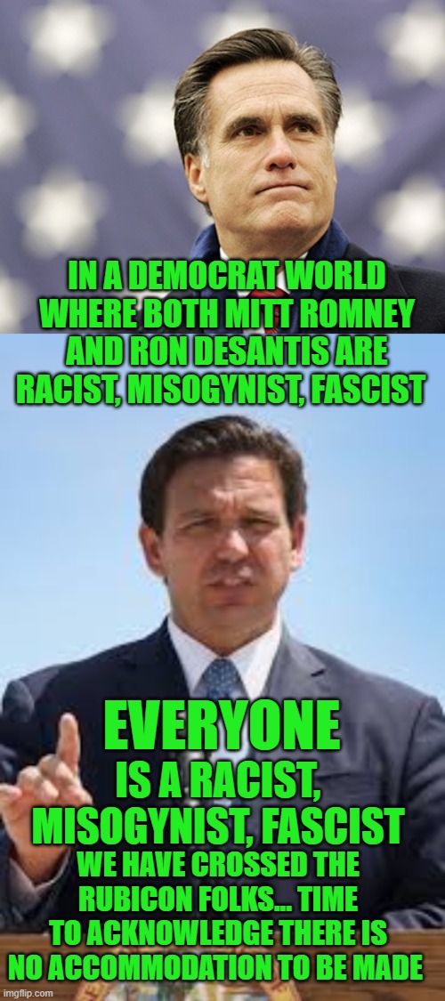 Just the facts jack | IN A DEMOCRAT WORLD WHERE BOTH MITT ROMNEY AND RON DESANTIS ARE RACIST, MISOGYNIST, FASCIST; EVERYONE; IS A RACIST, MISOGYNIST, FASCIST; WE HAVE CROSSED THE RUBICON FOLKS... TIME TO ACKNOWLEDGE THERE IS NO ACCOMMODATION TO BE MADE | image tagged in mitt romney,gov ron desantis | made w/ Imgflip meme maker