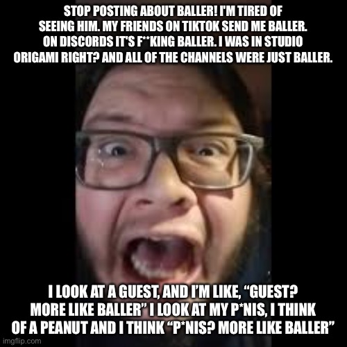 Where did it come from and why is it everywhere | STOP POSTING ABOUT BALLER! I'M TIRED OF SEEING HIM. MY FRIENDS ON TIKTOK SEND ME BALLER. ON DISCORDS IT'S F**KING BALLER. I WAS IN STUDIO ORIGAMI RIGHT? AND ALL OF THE CHANNELS WERE JUST BALLER. I LOOK AT A GUEST, AND I’M LIKE, “GUEST? MORE LIKE BALLER” I LOOK AT MY P*NIS, I THINK OF A PEANUT AND I THINK “P*NIS? MORE LIKE BALLER” | image tagged in stop posting about among us,baller | made w/ Imgflip meme maker