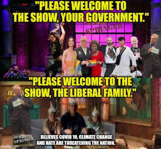 Welcome to the show. | "PLEASE WELCOME TO THE SHOW, YOUR GOVERNMENT."; "PLEASE WELCOME TO THE SHOW, THE LIBERAL FAMILY."; BELIEVES COVID 19, CLIMATE CHANGE AND HATE ARE THREATENING THE NATION. | image tagged in liberal logic,stupid liberals,jerry springer,covid-19,climate change,hate | made w/ Imgflip meme maker