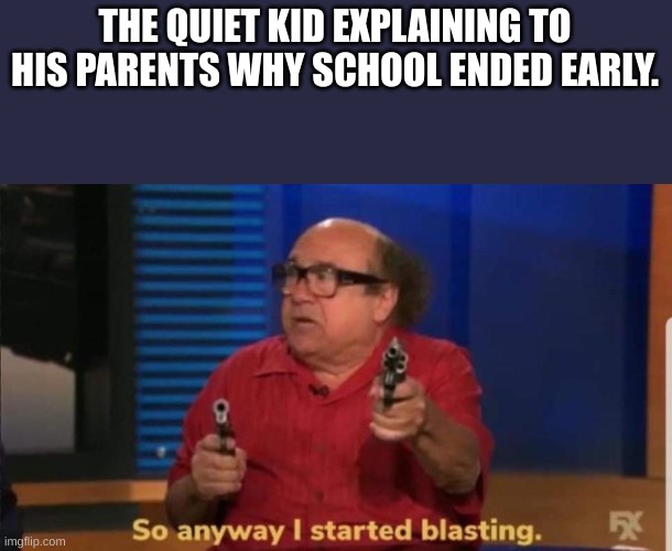 Started blasting | THE QUIET KID EXPLAINING TO HIS PARENTS WHY SCHOOL ENDED EARLY. | image tagged in started blasting | made w/ Imgflip meme maker