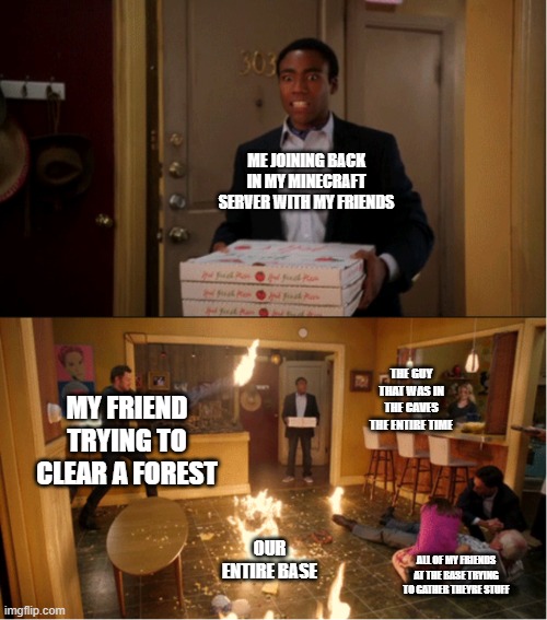"dont worry nothing is going to happen" | ME JOINING BACK IN MY MINECRAFT SERVER WITH MY FRIENDS; THE GUY THAT WAS IN THE CAVES THE ENTIRE TIME; MY FRIEND TRYING TO CLEAR A FOREST; OUR ENTIRE BASE; ALL OF MY FRIENDS AT THE BASE TRYING TO GATHER THEYRE STUFF | image tagged in community fire pizza meme | made w/ Imgflip meme maker