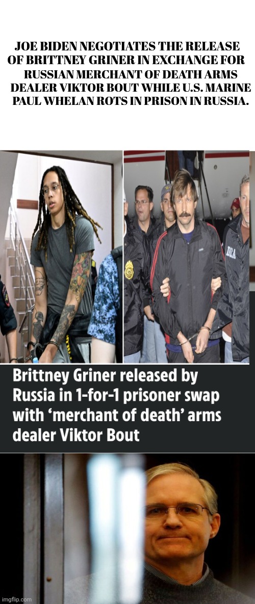 Joe Biden is a Total Embarrassment to the U.S. of A. | JOE BIDEN NEGOTIATES THE RELEASE OF BRITTNEY GRINER IN EXCHANGE FOR; RUSSIAN MERCHANT OF DEATH ARMS DEALER VIKTOR BOUT WHILE U.S. MARINE PAUL WHELAN ROTS IN PRISON IN RUSSIA. | image tagged in joe biden,embarrassing,old pervert | made w/ Imgflip meme maker