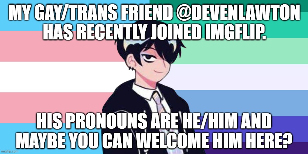 He's nice once you get to know him :) | MY GAY/TRANS FRIEND @DEVENLAWTON HAS RECENTLY JOINED IMGFLIP. HIS PRONOUNS ARE HE/HIM AND MAYBE YOU CAN WELCOME HIM HERE? | image tagged in imgflip,friends,gay,trans,males | made w/ Imgflip meme maker