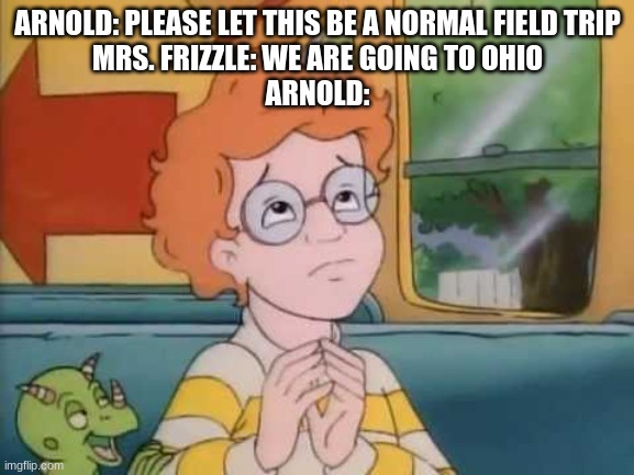 *clever ohio title* |  ARNOLD: PLEASE LET THIS BE A NORMAL FIELD TRIP
MRS. FRIZZLE: WE ARE GOING TO OHIO
ARNOLD: | image tagged in arnold magic school bus,ohio,memes,magic school bus | made w/ Imgflip meme maker