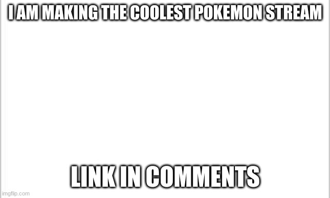 white background | I AM MAKING THE COOLEST POKEMON STREAM; LINK IN COMMENTS | image tagged in white background | made w/ Imgflip meme maker