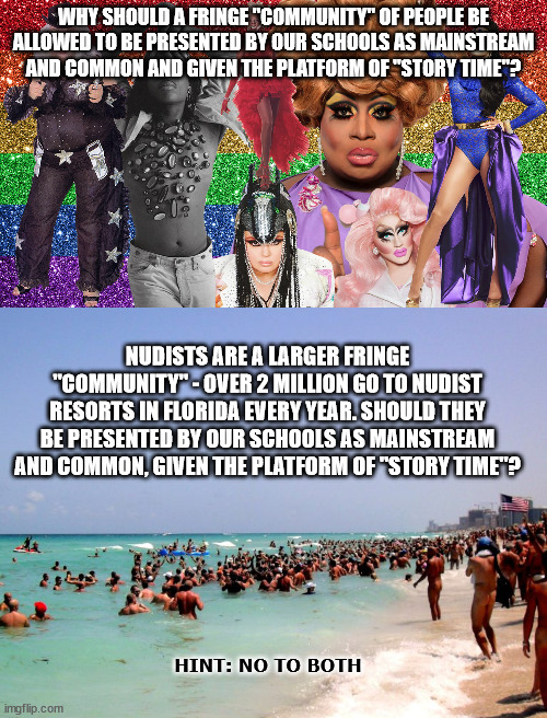 Only Approved to Push an Much Larger, Sinister Agenda | WHY SHOULD A FRINGE "COMMUNITY" OF PEOPLE BE ALLOWED TO BE PRESENTED BY OUR SCHOOLS AS MAINSTREAM AND COMMON AND GIVEN THE PLATFORM OF "STORY TIME"? NUDISTS ARE A LARGER FRINGE "COMMUNITY" - OVER 2 MILLION GO TO NUDIST RESORTS IN FLORIDA EVERY YEAR. SHOULD THEY BE PRESENTED BY OUR SCHOOLS AS MAINSTREAM AND COMMON, GIVEN THE PLATFORM OF "STORY TIME"? HINT: NO TO BOTH | image tagged in drag queen,unhelpful teacher,liberal logic | made w/ Imgflip meme maker