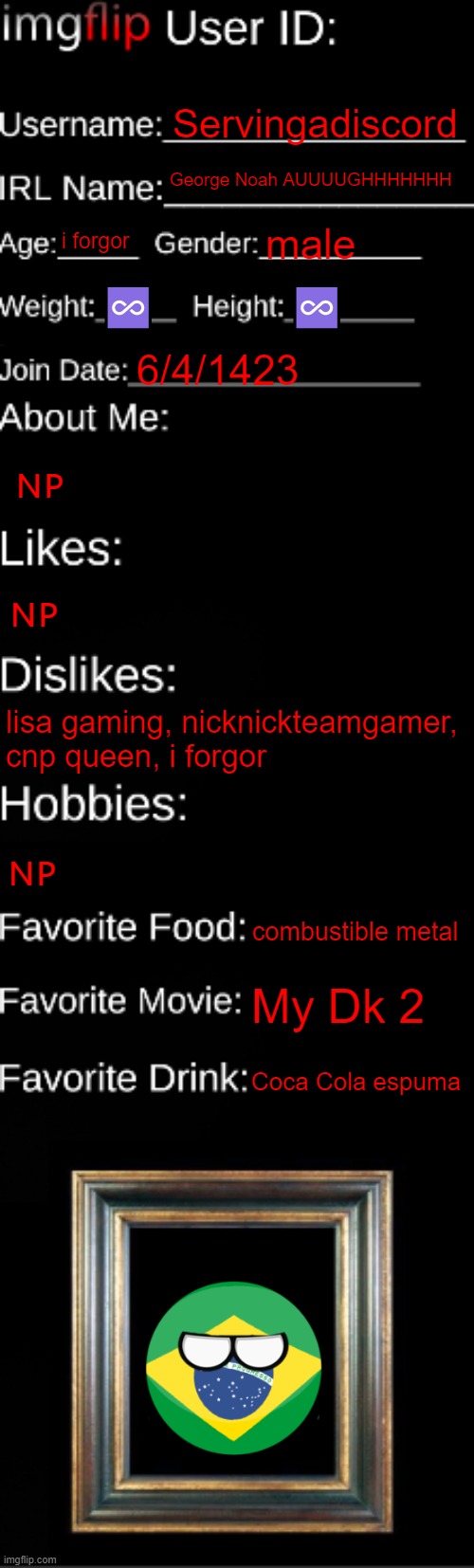this is me :| | Servingadiscord; George Noah AUUUUGHHHHHHH; i forgor; male; ♾️; ♾️; 6/4/1423; 🇳🇵; 🇳🇵; lisa gaming, nicknickteamgamer, cnp queen, i forgor; 🇳🇵; combustible metal; My Dk 2; Coca Cola espuma | image tagged in imgflip id card,i think i forgot something,brazil | made w/ Imgflip meme maker