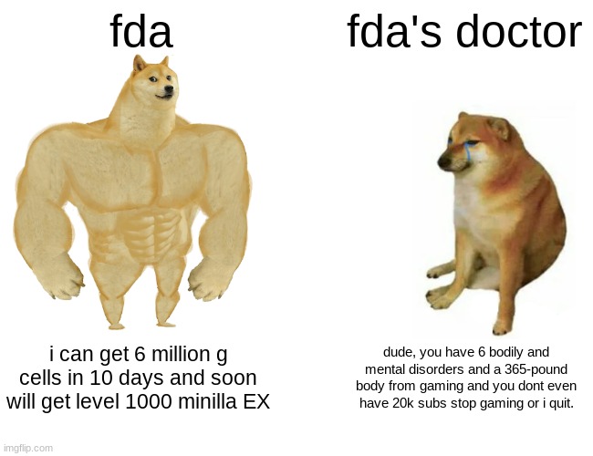 Buff Doge vs. Cheems Meme | fda; fda's doctor; i can get 6 million g cells in 10 days and soon will get level 1000 minilla EX; dude, you have 6 bodily and mental disorders and a 365-pound body from gaming and you dont even have 20k subs stop gaming or i quit. | image tagged in memes,buff doge vs cheems | made w/ Imgflip meme maker