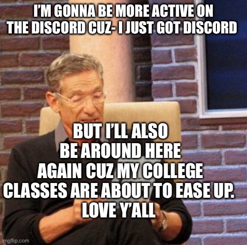 Hey | I’M GONNA BE MORE ACTIVE ON THE DISCORD CUZ- I JUST GOT DISCORD; BUT I’LL ALSO BE AROUND HERE AGAIN CUZ MY COLLEGE CLASSES ARE ABOUT TO EASE UP. 
LOVE Y’ALL | image tagged in memes,maury lie detector | made w/ Imgflip meme maker