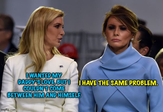 ivanka melania | I HAVE THE SAME PROBLEM. I WANTED MY DADDY'S LOVE, BUT I COULDN'T COME BETWEEN HIM AND HIMSELF. | image tagged in ivanka melania | made w/ Imgflip meme maker