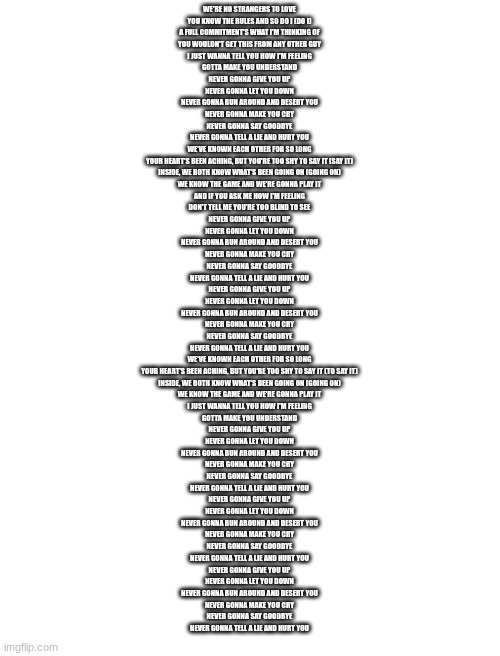 WE'RE NO STRANGERS TO LOVE
YOU KNOW THE RULES AND SO DO I (DO I)
A FULL COMMITMENT'S WHAT I'M THINKING OF
YOU WOULDN'T GET THIS FROM ANY OTHER GUY
I JUST WANNA TELL YOU HOW I'M FEELING
GOTTA MAKE YOU UNDERSTAND
NEVER GONNA GIVE YOU UP
NEVER GONNA LET YOU DOWN
NEVER GONNA RUN AROUND AND DESERT YOU
NEVER GONNA MAKE YOU CRY
NEVER GONNA SAY GOODBYE
NEVER GONNA TELL A LIE AND HURT YOU
WE'VE KNOWN EACH OTHER FOR SO LONG
YOUR HEART'S BEEN ACHING, BUT YOU'RE TOO SHY TO SAY IT (SAY IT)
INSIDE, WE BOTH KNOW WHAT'S BEEN GOING ON (GOING ON)
WE KNOW THE GAME AND WE'RE GONNA PLAY IT
AND IF YOU ASK ME HOW I'M FEELING
DON'T TELL ME YOU'RE TOO BLIND TO SEE
NEVER GONNA GIVE YOU UP
NEVER GONNA LET YOU DOWN
NEVER GONNA RUN AROUND AND DESERT YOU
NEVER GONNA MAKE YOU CRY
NEVER GONNA SAY GOODBYE
NEVER GONNA TELL A LIE AND HURT YOU
NEVER GONNA GIVE YOU UP
NEVER GONNA LET YOU DOWN
NEVER GONNA RUN AROUND AND DESERT YOU
NEVER GONNA MAKE YOU CRY
NEVER GONNA SAY GOODBYE
NEVER GONNA TELL A LIE AND HURT YOU
WE'VE KNOWN EACH OTHER FOR SO LONG
YOUR HEART'S BEEN ACHING, BUT YOU'RE TOO SHY TO SAY IT (TO SAY IT)
INSIDE, WE BOTH KNOW WHAT'S BEEN GOING ON (GOING ON)
WE KNOW THE GAME AND WE'RE GONNA PLAY IT
I JUST WANNA TELL YOU HOW I'M FEELING
GOTTA MAKE YOU UNDERSTAND
NEVER GONNA GIVE YOU UP
NEVER GONNA LET YOU DOWN
NEVER GONNA RUN AROUND AND DESERT YOU
NEVER GONNA MAKE YOU CRY
NEVER GONNA SAY GOODBYE
NEVER GONNA TELL A LIE AND HURT YOU
NEVER GONNA GIVE YOU UP
NEVER GONNA LET YOU DOWN
NEVER GONNA RUN AROUND AND DESERT YOU
NEVER GONNA MAKE YOU CRY
NEVER GONNA SAY GOODBYE
NEVER GONNA TELL A LIE AND HURT YOU
NEVER GONNA GIVE YOU UP
NEVER GONNA LET YOU DOWN
NEVER GONNA RUN AROUND AND DESERT YOU
NEVER GONNA MAKE YOU CRY
NEVER GONNA SAY GOODBYE
NEVER GONNA TELL A LIE AND HURT YOU | image tagged in rickroll | made w/ Imgflip meme maker