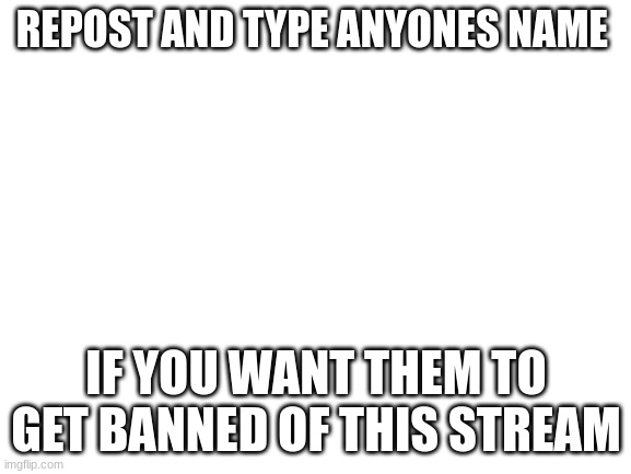 Blank White Template | REPOST AND TYPE ANYONES NAME; IF YOU WANT THEM TO GET BANNED OF THIS STREAM | image tagged in blank white template | made w/ Imgflip meme maker