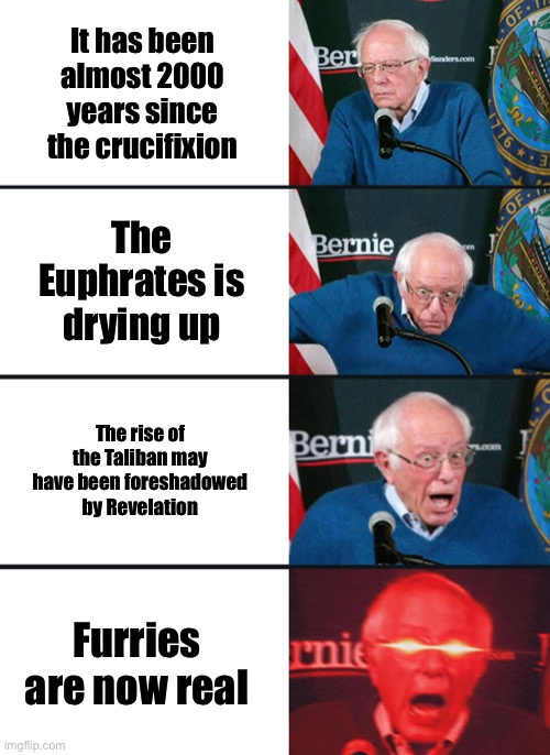 Bernie Sanders reaction (nuked) | It has been almost 2000 years since the crucifixion; The Euphrates is drying up; The rise of the Taliban may have been foreshadowed by Revelation; Furries are now real | image tagged in bernie sanders reaction nuked | made w/ Imgflip meme maker
