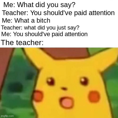 Surprised Pikachu Meme | Me: What did you say? Teacher: You should've paid attention; Me: What a bitch; Teacher: what did you just say? Me: You should've paid attention; The teacher: | image tagged in memes,surprised pikachu | made w/ Imgflip meme maker