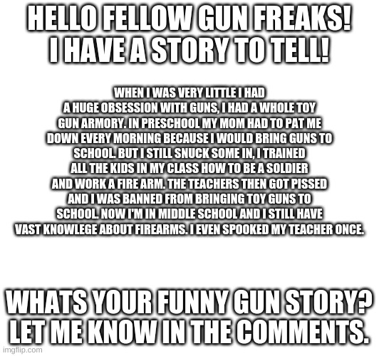 A funny gun story from when I was in pre-school | HELLO FELLOW GUN FREAKS! I HAVE A STORY TO TELL! WHEN I WAS VERY LITTLE I HAD A HUGE OBSESSION WITH GUNS, I HAD A WHOLE TOY GUN ARMORY. IN PRESCHOOL MY MOM HAD TO PAT ME DOWN EVERY MORNING BECAUSE I WOULD BRING GUNS TO SCHOOL. BUT I STILL SNUCK SOME IN, I TRAINED ALL THE KIDS IN MY CLASS HOW TO BE A SOLDIER AND WORK A FIRE ARM. THE TEACHERS THEN GOT PISSED AND I WAS BANNED FROM BRINGING TOY GUNS TO SCHOOL. NOW I'M IN MIDDLE SCHOOL AND I STILL HAVE VAST KNOWLEGE ABOUT FIREARMS. I EVEN SPOOKED MY TEACHER ONCE. WHATS YOUR FUNNY GUN STORY? LET ME KNOW IN THE COMMENTS. | image tagged in guns | made w/ Imgflip meme maker