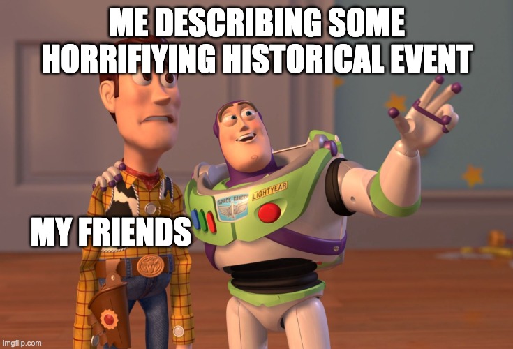 History Meme | ME DESCRIBING SOME HORRIFIYING HISTORICAL EVENT; MY FRIENDS | image tagged in memes,x x everywhere | made w/ Imgflip meme maker