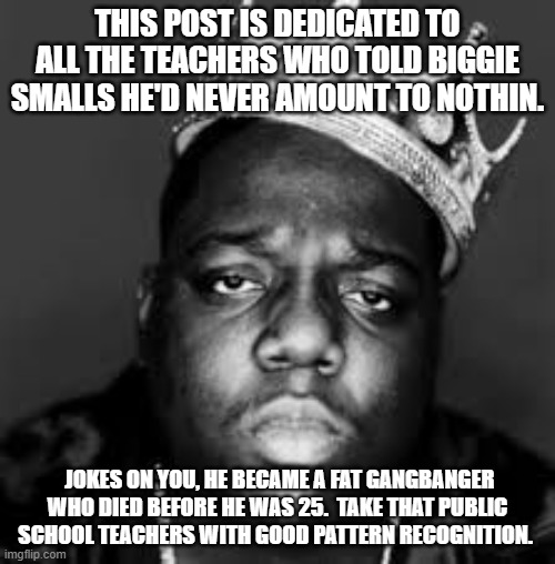 Patterns | THIS POST IS DEDICATED TO ALL THE TEACHERS WHO TOLD BIGGIE SMALLS HE'D NEVER AMOUNT TO NOTHIN. JOKES ON YOU, HE BECAME A FAT GANGBANGER WHO DIED BEFORE HE WAS 25.  TAKE THAT PUBLIC SCHOOL TEACHERS WITH GOOD PATTERN RECOGNITION. | image tagged in king biggie smalls | made w/ Imgflip meme maker