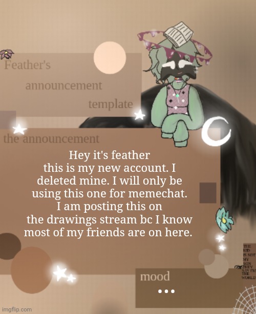 Hey- | Hey it's feather this is my new account. I deleted mine. I will only be using this one for memechat. I am posting this on the drawings stream bc I know most of my friends are on here. ... | image tagged in feather's announcement template,hello | made w/ Imgflip meme maker